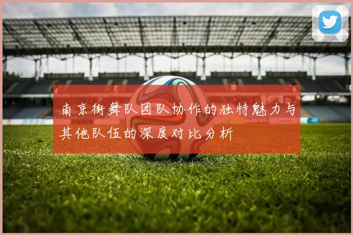 南京街舞队团队协作的独特魅力与其他队伍的深度对比分析