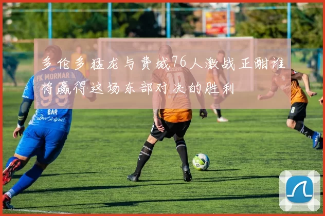 多伦多猛龙与费城76人激战正酣谁将赢得这场东部对决的胜利