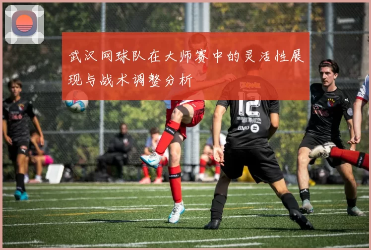 武汉网球队在大师赛中的灵活性展现与战术调整分析