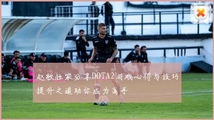 赵敏独家分享DOTA2游戏心得与技巧提升之道助你成为高手
