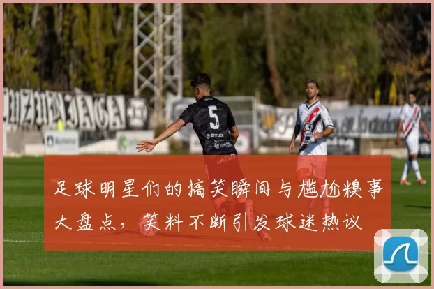 足球明星们的搞笑瞬间与尴尬糗事大盘点，笑料不断引发球迷热议