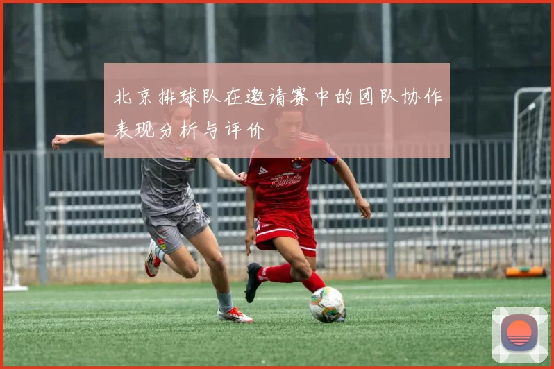 北京排球队在邀请赛中的团队协作表现分析与评价