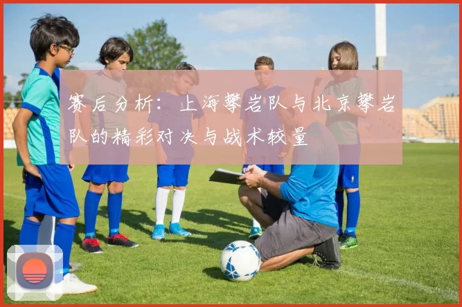 赛后分析：上海攀岩队与北京攀岩队的精彩对决与战术较量