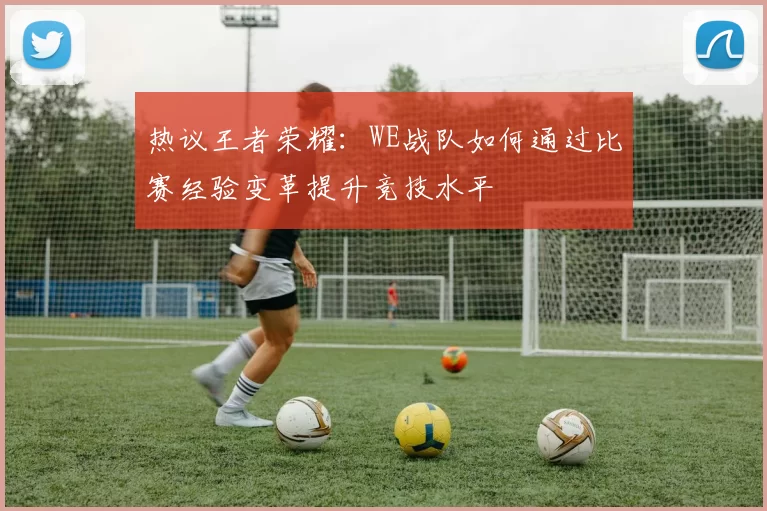 热议王者荣耀：WE战队如何通过比赛经验变革提升竞技水平