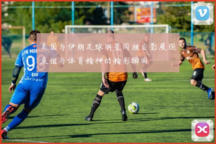 美国与伊朗足球明星同框合影展现友谊与体育精神的精彩瞬间