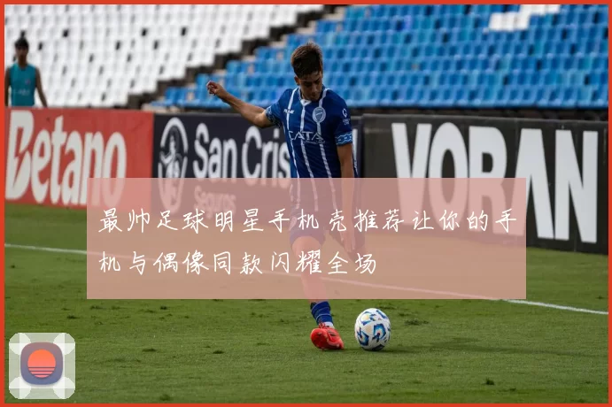 最帅足球明星手机壳推荐让你的手机与偶像同款闪耀全场