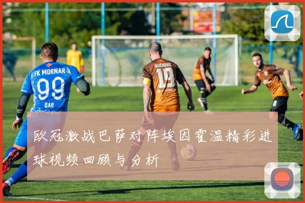 欧冠激战巴萨对阵埃因霍温精彩进球视频回顾与分析