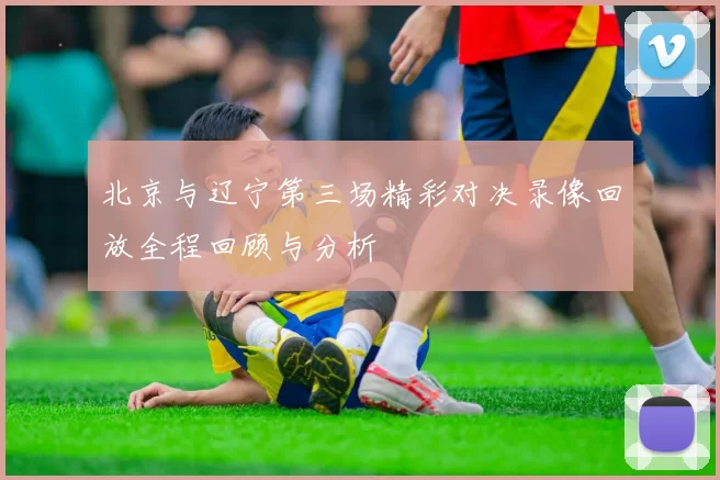 北京与辽宁第三场精彩对决录像回放全程回顾与分析
