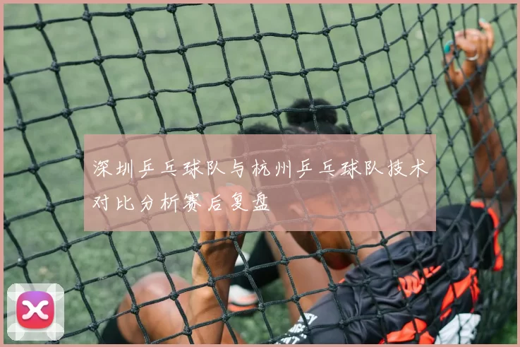 深圳乒乓球队与杭州乒乓球队技术对比分析赛后复盘
