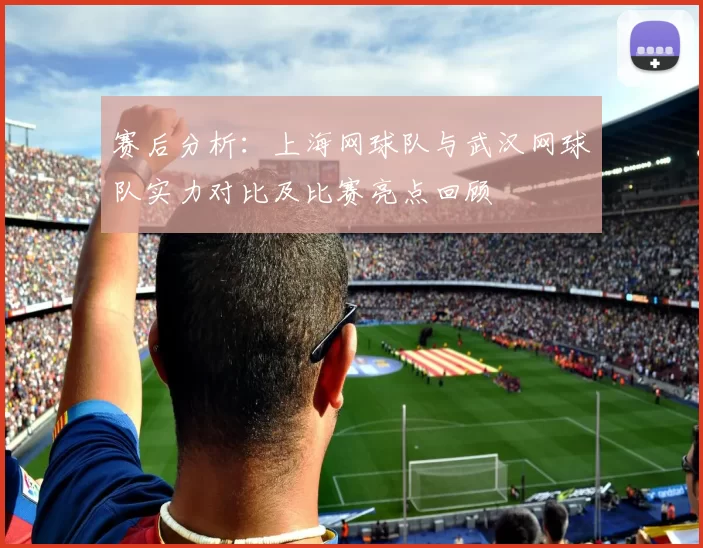 赛后分析：上海网球队与武汉网球队实力对比及比赛亮点回顾