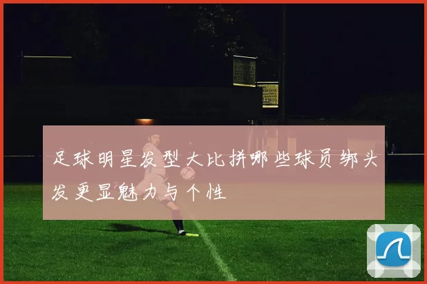 足球明星发型大比拼哪些球员绑头发更显魅力与个性