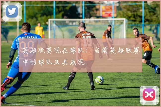 英超联赛现在球队：当前英超联赛中的球队及其表现。