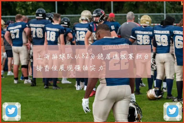 上海排球队以82分稳居选拔赛积分榜首位展现强劲实力