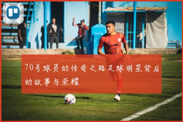 70号球员的传奇之路足球明星背后的故事与荣耀