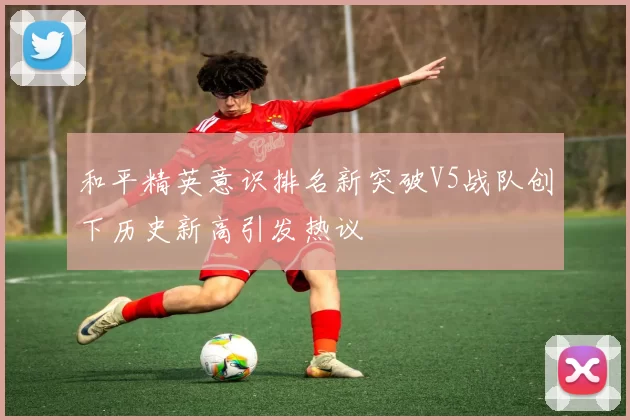 和平精英意识排名新突破V5战队创下历史新高引发热议