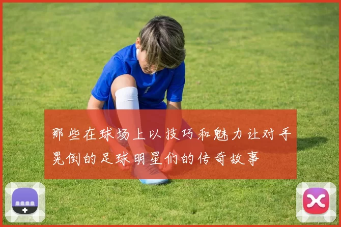 那些在球场上以技巧和魅力让对手晃倒的足球明星们的传奇故事