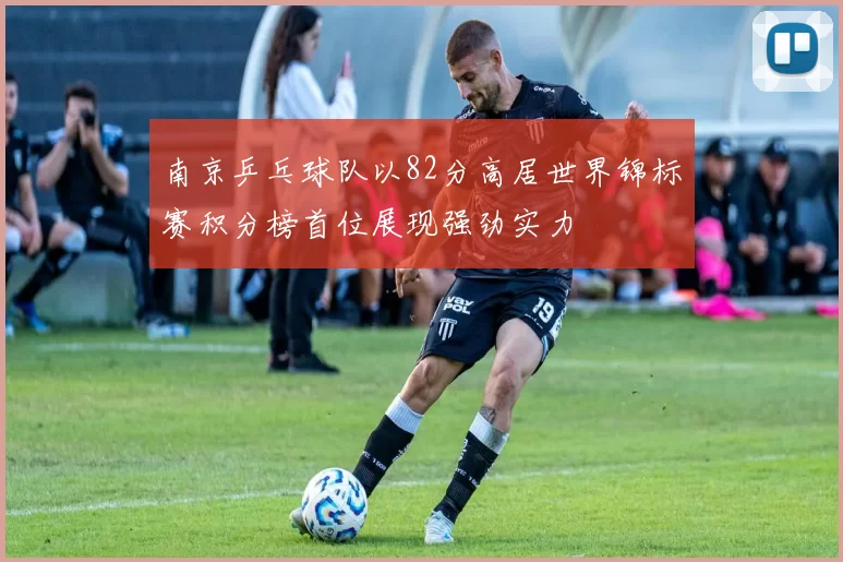 南京乒乓球队以82分高居世界锦标赛积分榜首位展现强劲实力
