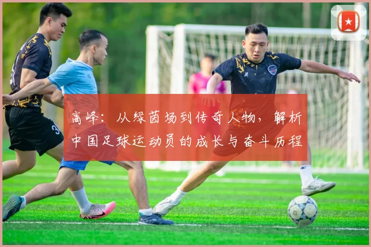 高峰：从绿茵场到传奇人物，解析中国足球运动员的成长与奋斗历程