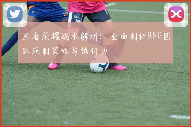 王者荣耀战术解析：全面剖析RNG团队压制策略与执行力