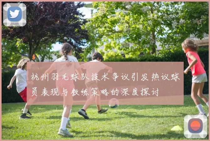 杭州羽毛球队技术争议引发热议球员表现与教练策略的深度探讨