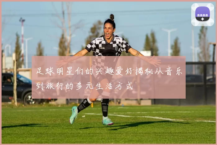 足球明星们的兴趣爱好揭秘从音乐到旅行的多元生活方式