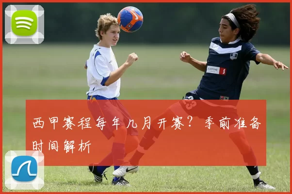 西甲赛程每年几月开赛？季前准备时间解析
