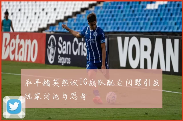 和平精英热议IG战队配合问题引发玩家讨论与思考